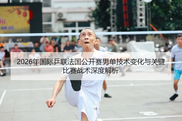 2026年国际乒联法国公开赛男单技术变化与关键比赛战术深度解析